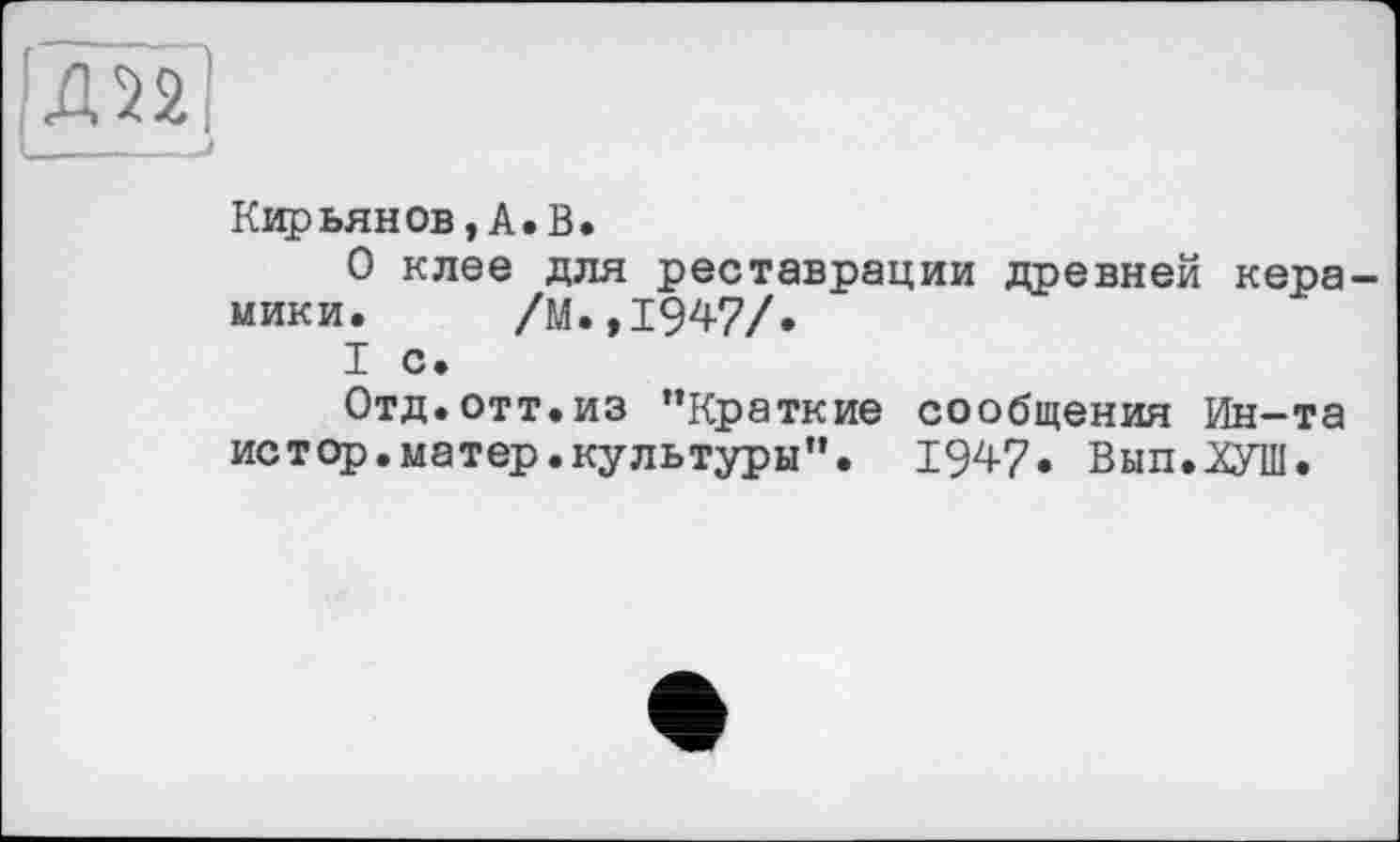 ﻿Д22!
_____I
Кіфьянов, А.В.
О клее для реставрации древней керамики. /М.,1947/.
I с.
Отд. отт.из ’’Краткие сообщения Ин-та истор.матер.культуры”. 1947. Вып.ХУШ.